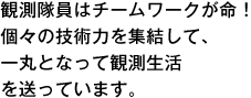 観測隊員はチームワークが命！個々の技術力を集結して、一丸となって観測生活を送っています。