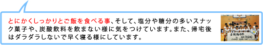 とにかくしっかりとご飯を食べる事、そして、塩分や糖分の多いスナック菓子や、炭酸飲料を飲まない様に気をつけています。また、帰宅後はダラダラしないで早く寝る様にしています。