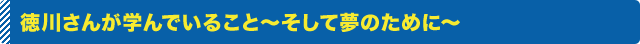 徳川さんが学んでいること～そして夢のために～