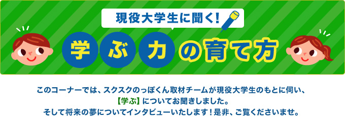 現役大学生に聞く！学ぶ力の育て方！このコーナーでは、スクスクのっぽくん取材チームが現役大学生のもとに伺い、
            【学ぶ】についてお聞きしました。そして将来の夢についてインタビューいたします！是非、ご覧くださいませ。