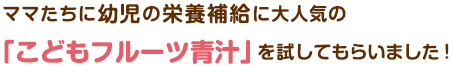 ママたちに幼児の栄養補給に大人気の「こどもフルーツ青汁」を試してもらいました！